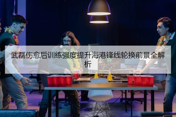 武磊伤愈后训练强度提升海港锋线轮换前景全解析
