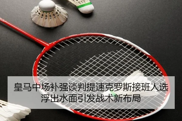 皇马中场补强谈判提速克罗斯接班人选浮出水面引发战术新布局