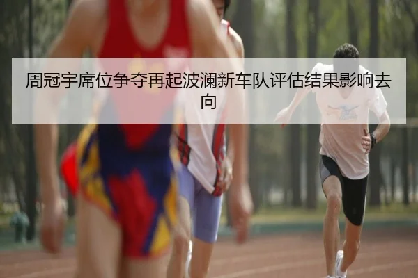 周冠宇席位争夺再起波澜新车队评估结果影响去向
