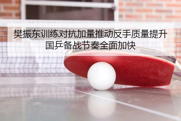 樊振东训练对抗加量推动反手质量提升国乒备战节奏全面加快