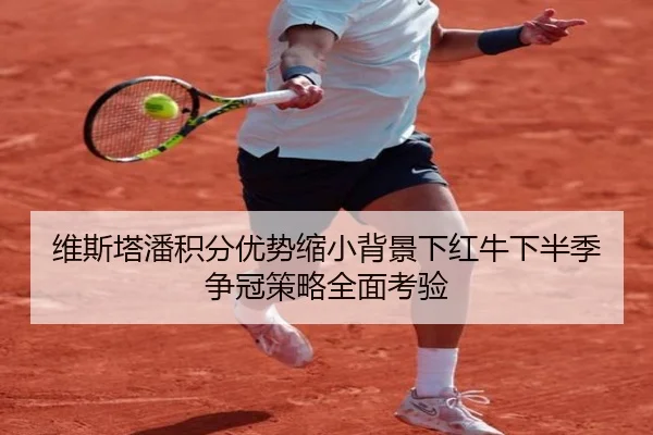 维斯塔潘积分优势缩小背景下红牛下半季争冠策略全面考验